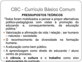 PRESSUPOSTOS TEÓRICOS
“Todos foram mobilizados a pensar e propor alternativas
político-pedagógicas com vistas à promoção do
educando e, consequentemente, da educação
pública.”
 Valorização e afirmação da vida / relação : ser humano
– natureza – sociedade.
 O reconhecimento da diversidade na formação
humana.
 A educação como bem público.
 A aprendizagem como direito do educando / aluno
centro do processo.
 A ciência, a cultura e o trabalho como eixo
CBC - Currículo Básico Comum
 