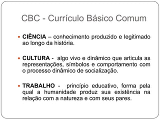  CIÊNCIA – conhecimento produzido e legitimado
ao longo da história.
 CULTURA - algo vivo e dinâmico que articula as
representações, símbolos e comportamento com
o processo dinâmico de socialização.
 TRABALHO - princípio educativo, forma pela
qual a humanidade produz sua existência na
relação com a natureza e com seus pares.
CBC - Currículo Básico Comum
 