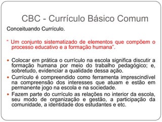 Conceituando Currículo.
“ Um conjunto sistematizado de elementos que compõem o
processo educativo e a formação humana”.
 Colocar em prática o currículo na escola significa discutir a
formação humana por meio do trabalho pedagógico; e,
sobretudo, evidenciar a qualidade dessa ação.
 Currículo é compreendido como ferramenta imprescindível
na compreensão dos interesses que atuam e estão em
permanente jogo na escola e na sociedade.
 Fazem parte do currículo as relações no interior da escola,
seu modo de organização e gestão, a participação da
comunidade, a identidade dos estudantes e etc.
CBC - Currículo Básico Comum
 