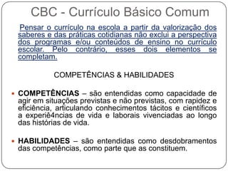 Pensar o currículo na escola a partir da valorização dos
saberes e das práticas cotidianas não exclui a perspectiva
dos programas e/ou conteúdos de ensino no currículo
escolar. Pelo contrário, esses dois elementos se
completam.
COMPETÊNCIAS & HABILIDADES
 COMPETÊNCIAS – são entendidas como capacidade de
agir em situações previstas e não previstas, com rapidez e
eficiência, articulando conhecimentos tácitos e científicos
a experiê4ncias de vida e laborais vivenciadas ao longo
das histórias de vida.
 HABILIDADES – são entendidas como desdobramentos
das competências, como parte que as constituem.
CBC - Currículo Básico Comum
 