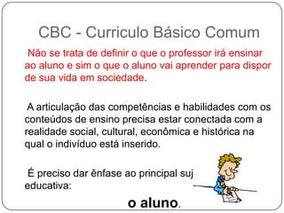 Não se trata de definir o que o professor irá ensinar
ao aluno e sim o que o aluno vai aprender para dispor
de sua vida em sociedade.
A articulação das competências e habilidades com os
conteúdos de ensino precisa estar conectada com a
realidade social, cultural, econômica e histórica na
qual o indivíduo está inserido.
É preciso dar ênfase ao principal sujeito da ação
educativa:
o aluno.
CBC - Curriculo Básico Comum
 