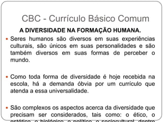A DIVERSIDADE NA FORMAÇÃO HUMANA.
 Seres humanos são diversos em suas experiências
culturais, são únicos em suas personalidades e são
também diversos em suas formas de perceber o
mundo.
 Como toda forma de diversidade é hoje recebida na
escola, há a demanda óbvia por um currículo que
atenda a essa universalidade.
 São complexos os aspectos acerca da diversidade que
precisam ser considerados, tais como: o ético, o
CBC - Currículo Básico Comum
 