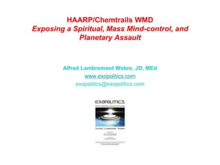 HAARP/Chemtrails WMD
Exposing a Spiritual, Mass Mind-control, and
Planetary Assault
Alfred Lambremont Webre, JD, MEd
www.exopolitics.com
exopolitics@exopolitics.com
 
