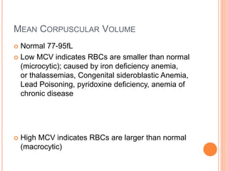 MEAN CORPUSCULAR VOLUME
 Normal 77-95fL
 Low MCV indicates RBCs are smaller than normal
(microcytic); caused by iron deficiency anemia,
or thalassemias, Congenital sideroblastic Anemia,
Lead Poisoning, pyridoxine deficiency, anemia of
chronic disease
 High MCV indicates RBCs are larger than normal
(macrocytic)
 