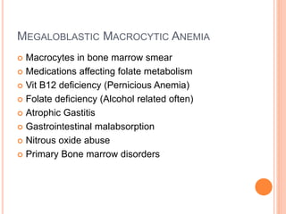MEGALOBLASTIC MACROCYTIC ANEMIA
 Macrocytes in bone marrow smear
 Medications affecting folate metabolism
 Vit B12 deficiency (Pernicious Anemia)
 Folate deficiency (Alcohol related often)
 Atrophic Gastitis
 Gastrointestinal malabsorption
 Nitrous oxide abuse
 Primary Bone marrow disorders
 