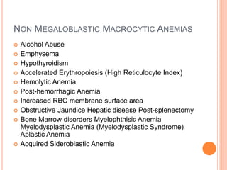 NON MEGALOBLASTIC MACROCYTIC ANEMIAS
 Alcohol Abuse
 Emphysema
 Hypothyroidism
 Accelerated Erythropoiesis (High Reticulocyte Index)
 Hemolytic Anemia
 Post-hemorrhagic Anemia
 Increased RBC membrane surface area
 Obstructive Jaundice Hepatic disease Post-splenectomy
 Bone Marrow disorders Myelophthisic Anemia
Myelodysplastic Anemia (Myelodysplastic Syndrome)
Aplastic Anemia
 Acquired Sideroblastic Anemia
 