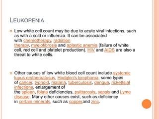 LEUKOPENIA
 Low white cell count may be due to acute viral infections, such
as with a cold or influenza. It can be associated
with chemotherapy, radiation
therapy, myelofibrosis and aplastic anemia (failure of white
cell, red cell and platelet production). HIV and AIDS are also a
threat to white cells.
 Other causes of low white blood cell count include systemic
lupus erythematosus, Hodgkin's lymphoma, some types
of cancer, typhoid, malaria, tuberculosis, dengue, rickettsial
infections, enlargement of
the spleen, folate deficiencies, psittacosis, sepsis and Lyme
disease. Many other causes exist, such as deficiency
in certain minerals, such as copperand zinc.
 