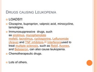 DRUGS CAUSING LEUKOPENIA
 LOADS!!!
 Clozapine, buproprion, valproic acid, minocycline,
lamotrigine.
 Immunosuppressive drugs, such
as sirolimus, mycophenolate
mofetil, tacrolimus, cyclosporine, Leflunomide
(Arava) and TNF inhibitors.[2] Interferonsused to
treat multiple sclerosis, such as Rebif, Avonex,
and Betaseron, can also cause leukopenia.
 Chemotherapeutic drugs.
 Lots of others.
 