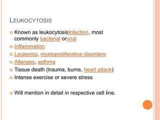 LEUKOCYTOSIS
 Known as leukocytosisInfection, most
commonly bacterial orviral
 Inflammation
 Leukemia, myeloproliferative disorders
 Allergies, asthma
 Tissue death (trauma, burns, heart attack)
 Intense exercise or severe stress
 Will mention in detail in respective cell line.
 