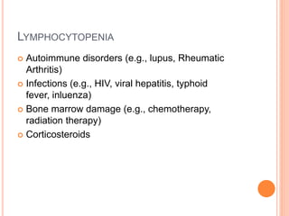 LYMPHOCYTOPENIA
 Autoimmune disorders (e.g., lupus, Rheumatic
Arthritis)
 Infections (e.g., HIV, viral hepatitis, typhoid
fever, inluenza)
 Bone marrow damage (e.g., chemotherapy,
radiation therapy)
 Corticosteroids
 