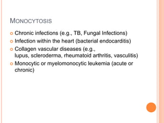 MONOCYTOSIS
 Chronic infections (e.g., TB, Fungal Infections)
 Infection within the heart (bacterial endocarditis)
 Collagen vascular diseases (e.g.,
lupus, scleroderma, rheumatoid arthritis, vasculitis)
 Monocytic or myelomonocytic leukemia (acute or
chronic)
 
