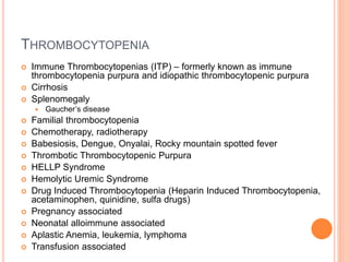 THROMBOCYTOPENIA
 Immune Thrombocytopenias (ITP) – formerly known as immune
thrombocytopenia purpura and idiopathic thrombocytopenic purpura
 Cirrhosis
 Splenomegaly
 Gaucher’s disease
 Familial thrombocytopenia
 Chemotherapy, radiotherapy
 Babesiosis, Dengue, Onyalai, Rocky mountain spotted fever
 Thrombotic Thrombocytopenic Purpura
 HELLP Syndrome
 Hemolytic Uremic Syndrome
 Drug Induced Thrombocytopenia (Heparin Induced Thrombocytopenia,
acetaminophen, quinidine, sulfa drugs)
 Pregnancy associated
 Neonatal alloimmune associated
 Aplastic Anemia, leukemia, lymphoma
 Transfusion associated
 