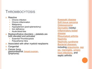 THROMBOCYTOSIS
 Reactive
 Chronic infection
 Chronic inflammation
 Malignancy
 Hyposplenism (post-splenectomy)
 Iron deficiency
 Acute blood loss
 Myeloprofirative disorders – platelets are
both elevated and activated
 Essential Thrombocytosis
 Polycythemia Vera
 Associated with other myeloid neoplasms
 Congenital
 Cancer (lung,
gastrointestinal, breast,ovarian,
lymphoma)
Kawasaki disease
Soft tissue sarcoma
Osteosarcoma
Dermatitis (rarely)
Inflammatory bowel
disease
Rheumatoid arthritis
Nephritis
Nephrotic syndrome
Bacterial diseases,
including pneumonia, sep
sis, meningitis, urinary
tract infections, and
septic arthritis
 