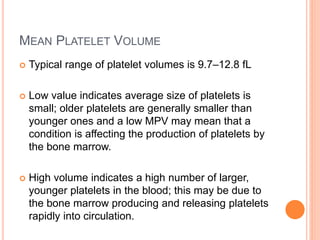 MEAN PLATELET VOLUME
 Typical range of platelet volumes is 9.7–12.8 fL
 Low value indicates average size of platelets is
small; older platelets are generally smaller than
younger ones and a low MPV may mean that a
condition is affecting the production of platelets by
the bone marrow.
 High volume indicates a high number of larger,
younger platelets in the blood; this may be due to
the bone marrow producing and releasing platelets
rapidly into circulation.
 