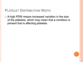 PLATELET DISTRIBUTION WIDTH
 A high PDW means increased variation in the size
of the platelets, which may mean that a condition is
present that is affecting platelets
 
