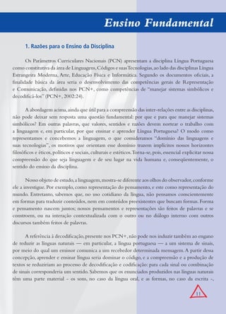 11
Ensino Fundamental
1. Razões para o Ensino da Disciplina
Os Parâmetros Curriculares Nacionais (PCN) apresentam a disciplina Língua Portuguesa
como constitutiva da área de Linguagens,Códigos e suasTecnologias,ao lado das disciplinas Língua
Estrangeira Moderna, Arte, Educação Física e Informática. Segundo os documentos oﬁciais, a
ﬁnalidade básica da área seria o desenvolvimento das competências gerais de Representação
e Comunicação, deﬁnidas nos PCN+, como competências de “manejar sistemas simbólicos e
decodiﬁcá-los” (PCN+, 2002:24).
A abordagem acima,ainda que útil para a compreensão das inter-relações entre as disciplinas,
não pode deixar sem resposta uma questão fundamental: por que e para que manejar sistemas
simbólicos? Em outras palavras, que valores, sentidos e razões devem nortear o trabalho com
a linguagem e, em particular, por que ensinar e aprender Língua Portuguesa? O modo como
representamos e concebemos a linguagem, o que consideramos “domínio das linguagens e
suas tecnologias”, os motivos que orientam esse domínio trazem implícitos nossos horizontes
ﬁlosóﬁcos e éticos,políticos e sociais,culturais e estéticos.Torna-se,pois,essencial explicitar nossa
compreensão do que seja linguagem e de seu lugar na vida humana e, conseqüentemente, o
sentido do ensino da disciplina.
Nosso objeto de estudo,a linguagem,mostra-se diferente aos olhos do observador,conforme
ele a investigue. Por exemplo, como representação do pensamento, e este como representação do
mundo. Entretanto, sabemos que, no uso cotidiano da língua, não pensamos conscientemente
em formas para traduzir conteúdos, nem em conteúdos preexistentes que buscam formas. Forma
e pensamento nascem juntos; nossos pensamentos e representações são feitos de palavras e se
constroem, ou na interação contextualizada com o outro ou no diálogo interno com outros
discursos também feitos de palavras.
A referência à decodiﬁcação,presente nos PCN+,não pode nos induzir também ao engano
de reduzir as línguas naturais — em particular, a língua portuguesa — a um sistema de sinais,
por meio do qual um emissor comunica a um recebedor determinada mensagem.A partir dessa
concepção, aprender e ensinar língua seria dominar o código, e a compreensão e a produção de
textos se reduziriam ao processo de decodiﬁcação e codiﬁcação: para cada sinal ou combinação
de sinais corresponderia um sentido. Sabemos que os enunciados produzidos nas línguas naturais
têm uma parte material - os sons, no caso da língua oral, e as formas, no caso da escrita -,
 