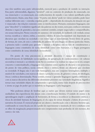 12
mas têm também uma parte subentendida, essencial para a produção de sentido na interação.
Essa parte subentendida, digamos, “invisível”, está no contexto de produção do enunciado, em
sua enunciação e co-enunciação, nos conhecimentos de mundo e nos valores partilhados pelos
interlocutores.Assim, uma frase como “A porta está aberta” pode ter vários sentidos, pode fazer
realizar diferentes atos – convidar, expulsar, pedir –, dependendo da entoação, da situação em que
é enunciada e das relações existentes entre os interlocutores. Portanto, ensinamos linguagem, não
para“descobrir”o verdadeiro signiﬁcado das palavras ou dos textos,nem para conhecer estruturas
abstratas e regras de gramática, mas para construir sentidos, sempre negociados e compartilhados,
em nossas interações.Nosso conceito de natureza e de sociedade,de realidade e de verdade,nossas
teorias cientíﬁcas e valores, enﬁm, a memória coletiva de nossa humanidade está depositada nos
discursos que circulam na sociedade e nos textos que os materializam.Textos feitos de gestos,
de formas, de cores, de sons e, sobretudo, de palavras de uma língua ou idioma particular.Assim,
a primeira razão e sentido para aprender e ensinar a disciplina está no fato de considerarmos a
linguagem como constitutiva de nossa identidade como seres humanos, e a língua portuguesa
como constitutiva de nossa identidade sociocultural.
Do ponto de vista psicossocial, a atividade discursiva é espaço de constituição e
desenvolvimento de habilidades sociocognitivas, de apropriação de conhecimentos e de culturas
necessárias à inserção e ao trânsito social.Ao se constituir e se realizar no espaço eu-tu-nós,sempre
concreto e contextualizado, a linguagem nos constitui como sujeitos de discurso e nos posiciona,
do ponto de vista político, social, cultural, ético e estético, frente aos discursos que circulam
na sociedade. A língua não é um todo homogêneo, mas um conjunto heterogêneo, múltiplo e
mutável de variedades,com marcas de classes e posições sociais,de gêneros e etnias,de ideologias,
éticas e estéticas determinadas. Nesse sentido, ensinar e aprender linguagem signiﬁca defrontar-se
com as marcas discursivas das diferentes identidades presentes nas variedades lingüísticas.Signiﬁca
tornar essas variedades objeto de compreensão e apreciação, numa visão despida de preconceitos
e atenta ao jogo de poder que se manifesta na linguagem e pela linguagem.
Não podemos deixar de lembrar aqui as razões que devem nortear nosso papel como
mediadores das experiências dos alunos com a interlocução literária. O sentido do ensino e da
aprendizagem impõe a ampliação de horizontes, de forma a reconhecer as dimensões estéticas e
éticas da atividade humana de linguagem, só ela capaz de tornar desejada a leitura de poemas e
narrativas ﬁccionais. É essencial propiciar aos alunos a interlocução com o discurso literário que,
confessando-se como ﬁcção,nos dá o poder de experimentar o inusitado,de ver o cotidiano com
os olhos da imaginação, proporcionando-nos compreensões mais profundas de nós mesmos, dos
outros e da vida.
 