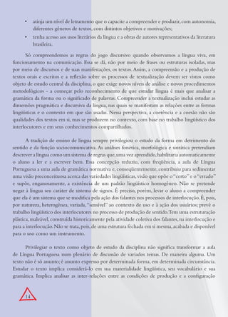 14
atinja um nível de letramento que o capacite a compreender e produzir,com autonomia,•
diferentes gêneros de textos, com distintos objetivos e motivações;
tenha acesso aos usos literários da língua e a obras de autores representativos da literatura•
brasileira.
Só compreendemos as regras do jogo discursivo quando observamos a língua viva, em
funcionamento na comunicação. Essa se dá, não por meio de frases ou estruturas isoladas, mas
por meio de discursos e de suas manifestações, os textos.Assim, a compreensão e a produção de
textos orais e escritos e a reﬂexão sobre os processos de textualização devem ser vistos como
objeto de estudo central da disciplina, o que exige novos níveis de análise e novos procedimentos
metodológicos - a começar pelo reconhecimento de que estudar língua é mais que analisar a
gramática da forma ou o signiﬁcado de palavras. Compreender a textualização inclui estudar as
dimensões pragmática e discursiva da língua, nas quais se manifestam as relações entre as formas
lingüísticas e o contexto em que são usadas. Nessa perspectiva, a coerência e a coesão não são
qualidades dos textos em si, mas se produzem no contexto, com base no trabalho lingüístico dos
interlocutores e em seus conhecimentos compartilhados.
A tradição de ensino de língua sempre privilegiou o estudo da forma em detrimento do
sentido e da função sociocomunicativa. As análises fonética, morfológica e sintática pretendiam
descrever a língua como um sistema de regras que,uma vez aprendido,habilitaria automaticamente
o aluno a ler e a escrever bem. Essa concepção reduziu, com freqüência, a aula de Língua
Portuguesa a uma aula de gramática normativa e, conseqüentemente, contribuiu para sedimentar
uma visão preconceituosa acerca das variedades lingüísticas,visão que opõe o“certo”e o“errado”
e supõe, enganosamente, a existência de um padrão lingüístico homogêneo. Não se pretende
negar à língua seu caráter de sistema de signos. É preciso, porém, levar o aluno a compreender
que ela é um sistema que se modiﬁca pela ação dos falantes nos processos de interlocução.É,pois,
por natureza, heterogênea, variada,“sensível” ao contexto de uso e à ação dos usuários; prevê o
trabalho lingüístico dos interlocutores no processo de produção de sentido.Tem uma estruturação
plástica,maleável,construída historicamente pela atividade coletiva dos falantes,na interlocução e
para a interlocução.Não se trata,pois,de uma estrutura fechada em si mesma,acabada e disponível
para o uso como um instrumento.
Privilegiar o texto como objeto de estudo da disciplina não signiﬁca transformar a aula
de Língua Portuguesa num plenário de discussão de variados temas. De maneira alguma. Um
texto não é só assunto; é assunto expresso por determinada forma, em determinada circunstância.
Estudar o texto implica considerá-lo em sua materialidade lingüística, seu vocabulário e sua
gramática. Implica analisar as inter-relações entre as condições de produção e a conﬁguração
 