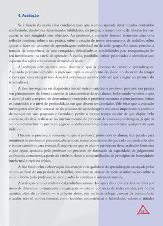 141
4. Avaliação
Se é função da escola criar condições para que o aluno aprenda determinados conteúdos
e, sobretudo, desenvolva determinadas habilidades, ela precisa, o tempo todo e de diversas formas,
avaliar se está atingindo seus objetivos. Ao professor, a avaliação fornece elementos para uma
reﬂexão contínua sobre a sua prática, sobre a criação de novos instrumentos de trabalho, sobre
ajustes a fazer no processo de aprendizagem individual ou de todo grupo. Ao aluno, permite a
tomada de consciência de suas conquistas, diﬁculdades e possibilidades para reorganização de
seu investimento na tarefa de aprender. À escola, possibilita deﬁnir prioridades e identiﬁcar que
aspectos das ações educacionais demandam apoio.
A avaliação deve ocorrer antes, durante e após o processo de ensino e aprendizagem.
Avaliando permanentemente, o professor capta o crescimento do aluno no decorrer do tempo
e evita que uma situação não desejável permaneça acontecendo até que chegue ao patamar do
irremediável.
A fase investigativa ou diagnóstica inicial instrumentaliza o professor para pôr em prática
seu planejamento de forma a atender às características de seus alunos. Informando-se sobre o que
o aluno já sabe a respeito de determinado conteúdo, o professor estrutura o planejamento, deﬁne
os conteúdos e o nível de profundidade em que devem ser abordados.Vale frisar que a avaliação
investigativa não deve destacar-se do processo de aprendizagem em curso, impedindo o professor
de avançar em suas propostas e fazendo-o perder o escasso tempo escolar de que dispõe. Pelo
contrário, ela deve realizar-se no interior mesmo do processo de ensino-aprendizagem, já que os
alunos inevitavelmente põem em jogo seus conhecimentos prévios ao enfrentar qualquer situação
didática.
Durante o processo, é conveniente que o professor, junto com os alunos, faça paradas para
monitorar os produtos e processos,alterar rotas,tomar consciência do que cada um ainda não sabe
e buscar caminhos para avançar. É importante que os alunos participem dessa avaliação formativa
e que sejam apoiados pelo professor no processo de formação da capacidade de julgamento
autônomo, consciente, a partir de critérios claros e compartilhados, de princípios de honestidade
intelectual e espírito crítico.
A fase ﬁnal inclui a observação dos avanços e da qualidade da aprendizagem alcançada pelos
alunos ao ﬁnal de um período de trabalho, com base na síntese de todas as informações sobre o
aluno obtidas pelo professor, ao acompanhá-lo contínua e sistematicamente.
A avaliação deve ser multimodal,multidimensional.Isso quer dizer que ela deve ser feita por
meio de diferentes instrumentos e linguagens — não só por meio de testes escritos; por outros
agentes, além do professor — o próprio aluno, um ou mais colegas, pessoas da comunidade;
e avaliar não só conhecimentos, como também competências e habilidades, valores e atitudes
 
