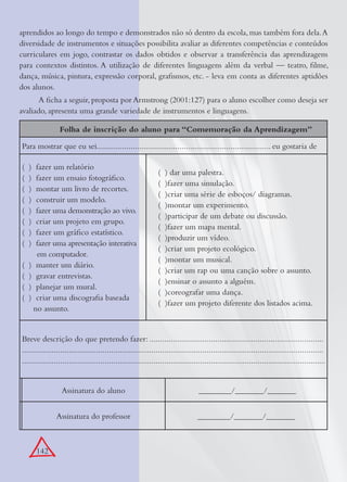 142
aprendidos ao longo do tempo e demonstrados não só dentro da escola, mas também fora dela.A
diversidade de instrumentos e situações possibilita avaliar as diferentes competências e conteúdos
curriculares em jogo, contrastar os dados obtidos e observar a transferência das aprendizagens
para contextos distintos. A utilização de diferentes linguagens além da verbal — teatro, ﬁlme,
dança, música, pintura, expressão corporal, graﬁsmos, etc. - leva em conta as diferentes aptidões
dos alunos.
A ﬁcha a seguir, proposta por Armstrong (2001:127) para o aluno escolher como deseja ser
avaliado, apresenta uma grande variedade de instrumentos e linguagens.
Folha de inscrição do aluno para “Comemoração da Aprendizagem”
Para mostrar que eu sei.................................................................................. eu gostaria de
( ) fazer um relatório
( ) fazer um ensaio fotográﬁco.
( ) montar um livro de recortes.
( ) construir um modelo.
( ) fazer uma demonstração ao vivo.
( ) criar um projeto em grupo.
( ) fazer um gráﬁco estatístico.
( ) fazer uma apresentação interativa
em computador.
( ) manter um diário.
( ) gravar entrevistas.
( ) planejar um mural.
( ) criar uma discograﬁa baseada
no assunto.
( ) dar uma palestra.
( )fazer uma simulação.
( )criar uma série de esboços/ diagramas.
( )montar um experimento.
( )participar de um debate ou discussão.
( )fazer um mapa mental.
( )produzir um vídeo.
( )criar um projeto ecológico.
( )montar um musical.
( )criar um rap ou uma canção sobre o assunto.
( )ensinar o assunto a alguém.
( )coreografar uma dança.
( )fazer um projeto diferente dos listados acima.
Breve descrição do que pretendo fazer: ..................................................................................
..............................................................................................................................................
...............................................................................................................................................
Assinatura do aluno ________/_______/_______
Assinatura do professor ________/_______/_______
 