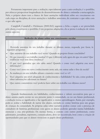 145
Ferramenta importante para a avaliação, especialmente para a auto-avaliação, é o portfólio,
por oferecer perspectivas longitudinais do desenvolvimento do aluno e estimular a metacognição.
Nele, o próprio aluno tem a chance de fazer anotações individuais sobre seu crescimento em
cada etapa ou disciplina, de rever anotações e trabalhos anteriores, de contrastar o que sabia com
o que sabe agora.
Campbell, Campbell e Dickinson (2000:263) sugerem a ﬁcha a seguir, a ser preenchida
pelo aluno, consultando o portfólio. Com pequenas adaptações, ela se presta à avaliação de vários
outros aspectos.
Reﬂexão do aluno sobre seu crescimento escolar
Revendo amostras do seu trabalho durante os últimos meses, responda, por favor, às
seguintes perguntas:
Que amostras do seu trabalho você reviu? Quando os projetos foram concluídos?•
De que maneira o seu trabalho mudou? O que é diferente nele agora do que era antes? Que•
evidências você tem dessa mudança?
O que você aprendeu que não sabia antes? Quando e como você adquiriu essa nova•
informação?
Como você usou seu novo conhecimento nesta aula, em outras aulas e fora da escola?•
As mudanças em seu trabalho afetam a maneira como você se vê?•
Você adquiriu um nível adequado de conhecimento e habilidades? Se não, como poderia•
obter informações adicionais no futuro?
Que outros comentários você poderia fazer sobre seu trabalho nos últimos meses?•
Quando fundamentada em habilidades, conhecimentos e valores necessários para que o
aluno assuma papéis sociais no seu presente junto à comunidade, ou no seu futuro proﬁssional,
a avaliação torna-se signiﬁcativa e faz signiﬁcativo o ensino-aprendizagem.Assim, por exemplo,
pode-se avaliar a habilidade de narrar dos alunos, ouvindo-os contar histórias para um grupo
de crianças da comunidade. As próprias aulas sobre narrativa podem contar com a presença de
contadores de histórias, proﬁssionais com quem os alunos poderão aprender muitas habilidades
essenciais a essa arte-proﬁssão. Da mesma forma, o contato com outros proﬁssionais, como
palestrantes, jornalistas, repórteres, comunicadores, deve ser incentivado, bem como a criação de
oportunidades para que os alunos vivenciem os papéis desses proﬁssionais.
 