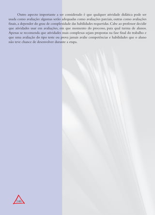146
Outro aspecto importante a ser considerado é que qualquer atividade didática pode ser
usada como avaliação: algumas serão adequadas como avaliações parciais, outras como avaliações
ﬁnais, a depender do grau de complexidade das habilidades requeridas. Cabe ao professor decidir
que atividades usar em avaliações, em que momento do processo, para qual turma de alunos.
Apenas se recomenda que atividades mais complexas sejam propostas na fase ﬁnal do trabalho e
que uma avaliação do tipo teste ou prova jamais avalie competências e habilidades que o aluno
não teve chance de desenvolver durante a etapa.
 