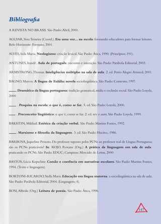 147
Bibliograﬁa
A REVISTA NO BRASIL São Paulo:Abril, 2000.
AGUIAR,VeraTeixeira (Coord.). Era uma vez... na escola: formando educadores para formar leitores.
Belo Horizonte: Formato, 2001.
ALVES, Ieda Maria. Neologismo: criação lexical. São Paulo: Ática, 1990. (Princípios; 191).
ANTUNES, Irandé. Aula de português: encontro e interação. São Paulo: Parábola Editorial, 2003.
ARMSTRONG,Thomas. Inteligências múltiplas na sala de aula. 2. ed. Porto Alegre:Artmed, 2001.
BAGNO, Marcos. A língua de Eulália: novela sociolingüística. São Paulo: Contexto, 1997.
.Dramática da língua portuguesa: tradição gramatical,mídia e exclusão social.São Paulo:Loyola,
2000.
. Pesquisa na escola: o que é, como se faz. 5. ed. São Paulo: Loyola, 2000.
. Preconceito lingüístico: o que é, como se faz. 2. ed. rev. e aum. São Paulo: Loyola, 1999.
BAKHTIN, Mikhail. Estética da criação verbal. São Paulo: Martins Fontes, 1992.
. Marxismo e ﬁlosoﬁa da linguagem. 3. ed. São Paulo: Hucitec, 1986.
BARBOSA, Jaqueline Peixoto. Do professor suposto pelos PCNs ao professor real de Língua Portuguesa:
são os PCNs praticáveis? In: ROJO, Roxane (Org.) A prática de linguagem em sala de aula:
praticando os PCNs. São Paulo: EDUC; Campinas: Mercado de Letras, 2000.
BASTOS, Lúcia Kopschitz. Coesão e coerência em narrativas escolares. São Paulo: Martins Fontes,
1994. (Texto e linguagem).
BORTONI-RICARDO,Stella Maris.Educação em língua materna: a sociolingüística na sala de aula.
São Paulo: Parábola Editorial, 2004. (Linguagem; 4).
BOSI,Alfredo (Org.) Leitura de poesia. São Paulo: Ática, 1996.
 
