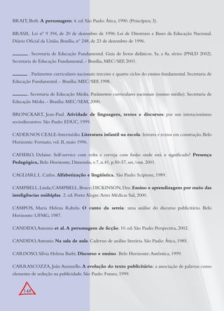 148
BRAIT, Beth. A personagem. 4. ed. São Paulo: Ática, 1990. (Princípios; 3).
BRASIL. Lei nº 9 394, de 20 de dezembro de 1996: Lei de Diretrizes e Bases da Educação Nacional.
Diário Oﬁcial da União, Brasília, nº 248, de 23 de dezembro de 1996.
. Secretaria de Educação Fundamental. Guia de livros didáticos. 5a. a 8a. séries (PNLD 2002).
Secretaria de Educação Fundamental. - Brasília, MEC/SEF, 2001.
. . Parâmetros curriculares nacionais: terceiro e quarto ciclos do ensino fundamental. Secretaria de
Educação Fundamental. - Brasília: MEC/SEF, 1998.
. Secretaria de Educação Média. Parâmetros curriculares nacionais (ensino médio). Secretaria de
Educação Média. - Brasília: MEC/SEM, 2000.
BRONCKART, Jean-Paul. Atividade de linguagem, textos e discursos: por um interacionismo
sociodiscursivo. São Paulo: EDUC, 1999.
CADERNOS CEALE-Intermédio.Literatura infantil na escola: leitores e textos em construção.Belo
Horizonte: Formato, vol. II, maio 1996.
CAFIERO, Delaine. Self-service com volta e cerveja com fusão: onde está o signiﬁcado? Presença
Pedagógica, Belo Horizonte, Dimensão, v.7, n.41, p.50-57, set./out. 2001.
CAGLIARI, L. Carlos. Alfabetização e lingüística. São Paulo: Scipione, 1989.
CAMPBELL,Linda;CAMPBELL,Bruce;DICKINSON,Dee.Ensino e aprendizagem por meio das
inteligências múltiplas. 2. ed. Porto Alegre:Artes Médicas Sul, 2000.
CAMPOS, Maria Helena Rabelo. O canto da sereia: uma análise do discurso publicitário. Belo
Horizonte: UFMG, 1987.
CANDIDO,Antonio et al. A personagem de ﬁcção. 10. ed. São Paulo: Perspectiva, 2002.
CANDIDO,Antonio. Na sala de aula. Caderno de análise literária. São Paulo: Ática, 1985.
CARDOSO, Sílvia Helena Barbi. Discurso e ensino. Belo Horizonte:Autêntica, 1999.
CARRASCOZZA, João Anzanello. A evolução do texto publicitário: a associação de palavras como
elemento de sedução na publicidade. São Paulo: Futura, 1999.
 