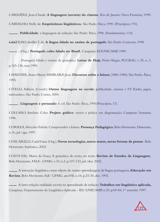 149
CARRIÈRE, Jean-Claude. A linguagem (secreta) do cinema. Rio de Janeiro: Nova Fronteira, 1995.
CARVALHO, Nelly de. Empréstimos lingüísticos. São Paulo: Ática, 1990. (Princípios; 170).
. Publicidade: a linguagem da sedução. São Paulo: Ática, 1996. (Fundamentos; 114).
CASTILHO,Ataliba T. de. A língua falada no ensino de português. São Paulo: Contexto, 1998.
. (Org.). Português culto falado no Brasil. Campinas: EDUNICAMP, 1989.
. Português falado e ensino de gramática. Letras de Hoje, Porto Alegre, PUCRSG, v. 25, n. 1,
p.103-136, mar.1990.
CHARTIER,Anne-Marie;HEBRARD,Jean.Discursos sobre a leitura (1880-1980).São Paulo:Ática,
1995.
CITELLI, Adilson (Coord.) Outras linguagens na escola: publicidade, cinema e TV. Rádio, jogos,
informática. São Paulo: Cortez, 2000.
. Linguagem e persuasão. 6. ed. São Paulo: Ática, 1991(Princípios, 17).
COLLARO, Antônio Celso. Projeto gráﬁco: teoria e prática em diagramação. Campinas: Summus,
1996.
CORREA,HérculesTolêdo.Compreender a leitura.Presença Pedagógica,Belo Horizonte,Dimensão,
n.16, jul./ago. 1997.
COSCARELLI,CarlaViana (Org.).Novas tecnologias, novos textos, novas formas de pensar. Belo
Horizonte:Autêntica, 2002.
COSTA VAL, Maria da Graça. A gramática do texto, no texto. Revista de Estudos da Linguagem,
Belo Horizonte, FALE- UFMG, v.10, n.2, p.107-133, jul./dez. 2002.
.A interação lingüística como objeto de ensino aprendizagem da língua portuguesa. Educação em
Revista, Belo Horizonte, FaE/ UFMG, anoVII, n.16, p.23-30, dez. 1992.
.A inter-relação oralidade-escrita no aprendizado de redação.Trabalhos em lingüística aplicada,
Campinas, Departamento de Lingüística Aplicada - IEL/UNICAMP, n.29, p.69-84, 1º semestre 1997.
 