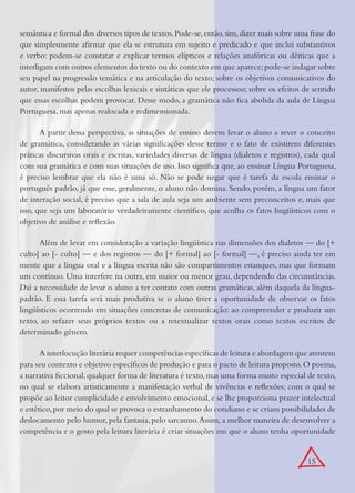 15
semântica e formal dos diversos tipos de textos.Pode-se,então,sim,dizer mais sobre uma frase do
que simplesmente aﬁrmar que ela se estrutura em sujeito e predicado e que inclui substantivos
e verbo: podem-se constatar e explicar termos elípticos e relações anafóricas ou dêiticas que a
interligam com outros elementos do texto ou do contexto em que aparece;pode-se indagar sobre
seu papel na progressão temática e na articulação do texto; sobre os objetivos comunicativos do
autor, manifestos pelas escolhas lexicais e sintáticas que ele processou; sobre os efeitos de sentido
que essas escolhas podem provocar. Desse modo, a gramática não ﬁca abolida da aula de Língua
Portuguesa, mas apenas realocada e redimensionada.
A partir dessa perspectiva, as situações de ensino devem levar o aluno a rever o conceito
de gramática, considerando as várias signiﬁcações desse termo e o fato de existirem diferentes
práticas discursivas orais e escritas, variedades diversas de língua (dialetos e registros), cada qual
com sua gramática e com suas situações de uso. Isso signiﬁca que, ao ensinar Língua Portuguesa,
é preciso lembrar que ela não é uma só. Não se pode negar que é tarefa da escola ensinar o
português padrão, já que esse, geralmente, o aluno não domina. Sendo, porém, a língua um fator
de interação social, é preciso que a sala de aula seja um ambiente sem preconceitos e, mais que
isso, que seja um laboratório verdadeiramente cientíﬁco, que acolha os fatos lingüísticos com o
objetivo de análise e reﬂexão.
Além de levar em consideração a variação lingüística nas dimensões dos dialetos — do [+
culto] ao [- culto] — e dos registros — do [+ formal] ao [- formal] —, é preciso ainda ter em
mente que a língua oral e a língua escrita não são compartimentos estanques, mas que formam
um contínuo. Uma interfere na outra, em maior ou menor grau, dependendo das circunstâncias.
Daí a necessidade de levar o aluno a ter contato com outras gramáticas, além daquela da língua-
padrão. E essa tarefa será mais produtiva se o aluno tiver a oportunidade de observar os fatos
lingüísticos ocorrendo em situações concretas de comunicação: ao compreender e produzir um
texto, ao refazer seus próprios textos ou a retextualizar textos orais como textos escritos de
determinado gênero.
A interlocução literária requer competências especíﬁcas de leitura e abordagem que atentem
para seu contexto e objetivo especíﬁcos de produção e para o pacto de leitura proposto.O poema,
a narrativa ﬁccional,qualquer forma de literatura é texto,mas uma forma muito especial de texto,
no qual se elabora artisticamente a manifestação verbal de vivências e reﬂexões; com o qual se
propõe ao leitor cumplicidade e envolvimento emocional,e se lhe proporciona prazer intelectual
e estético,por meio do qual se provoca o estranhamento do cotidiano e se criam possibilidades de
deslocamento pelo humor, pela fantasia, pelo sarcasmo.Assim, a melhor maneira de desenvolver a
competência e o gosto pela leitura literária é criar situações em que o aluno tenha oportunidade
 