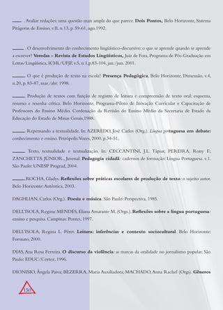 150
.Avaliar redações: uma questão mais ampla do que parece. Dois Pontos, Belo Horizonte, Sistema
Pitágoras de Ensino, v.II, n.13, p. 59-61, ago.1992.
. O desenvolvimento do conhecimento lingüístico-discursivo: o que se aprende quando se aprende
a escrever? Veredas - Revista de Estudos Lingüísticos, Juiz de Fora, Programa de Pós-Graduação em
Letras/Lingüística, ICHL/UFJF, v.5, n.1,p.83-104, jan./jun. 2001.
. O que é produção de texto na escola? Presença Pedagógica, Belo Horizonte, Dimensão, v.4,
n.20, p. 83-87, mar./abr. 1998.
. Produção de textos com função de registro de leitura e compreensão de texto oral: esquema,
resumo e resenha crítica. Belo Horizonte, Programa-Piloto de Inovação Curricular e Capacitação de
Professores do Ensino Médio. Cordenação da Revisão do Ensino Médio da Secretaria de Estado da
Educação do Estado de Minas Gerais,1988.
. Repensando a textualidade. In: AZEREDO, José Carlos (Org.). Língua portuguesa em debate:
conhecimento e ensino. Petrópolis:Vozes, 2000. p.34-51.
. Texto, textualidade e textualização. In: CECCANTINI, J.L. Tápias; PEREIRA, Rony F.;
ZANCHETTA JÚNIOR., Juvenal. Pedagogia cidadã: cadernos de formação: Língua Portuguesa. v.1.
São Paulo: UNESP Prograd, 2004.
.ROCHA, Gladys. Reﬂexões sobre práticas escolares de produção de texto: o sujeito autor.
Belo Horizonte:Autêntica, 2003.
DAGHLIAN, Carlos (Org.). Poesia e música. São Paulo: Perspectiva, 1985.
DELL’ISOLA,Regina:MENDES,Eliana Amarante M.(Orgs.).Reﬂexões sobre a língua portuguesa:
ensino e pesquisa. Campinas: Pontes, 1997.
DELL’ISOLA, Regina L. Péret. Leitura: inferências e contexto sociocultural. Belo Horizonte:
Formato, 2000.
DIAS,Ana Rosa Ferreira. O discurso da violência: as marcas da oralidade no jornalismo popular. São
Paulo: EDUC/Cortez, 1996.
DIONISIO, Ângela Paiva; BEZERRA, Maria Auxiliadora; MACHADO,Anna Rachel (Orgs). Gêneros
 