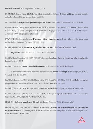 151
textuais e ensino. Rio de Janeiro: Lucerna, 2002.
DIONISIO, Ângela Paiva; BEZERRA, Maria Auxiliadora (Orgs). O livro didático de português:
múltiplos olhares. Rio de Janeiro: Lucerna, 2001.
ECO, Umberto. Seis passeios pelos bosques da ﬁcção. São Paulo: Companhia das Letras, 1994.
EVANGELISTA, Aracy Alves Martins; BRANDÃO, Heliana Maria Brina; MACHADO, Maria Zélia
Versiani (Orgs.).A escolarização da leitura literária. O jogo do livro infantil e juvenil.Belo Horizonte:
Autêntica, 1999. (Linguagem e educação).
EVANGELISTA,Aracy A. M. et al. Professor- leitor, aluno-autor: reﬂexões sobre a avaliação do texto
escolar. Belo Horizonte: Formato/CEALE, 1998.
FARIA, Maria Alice. Como usar o jornal na sala de aula. São Paulo: Contexto, 1996.
. O jornal na sala de aula. São Paulo: Contexto,1989.
FARIA, Maria Alice; ZANCHETA JÚNIOR, Juvenal. Para ler e fazer o jornal na sala de aula. São
Paulo: Contexto, 2002.
FÁVERO, Leonor. Coesão e coerência textuais. São Paulo: Ática, 1991 (Princípios).
. A informatividade como elemento de textualidade. Letras de Hoje, Porto Alegre, PUCRGS,
v.18, n.2, p.13-20, jun.1985.
FÁVERO, Leonor L.; ANDRADE, Maria Lúcia C.V. O.; AQUINO, Zilda G.O. Oralidade e escrita:
perspectivas para o ensino de língua materna. 3.ed. São Paulo: Cortez, 2002.
FÁVERO, Leonor L., KOCH, Ingedore. Lingüística textual: introdução. São Paulo: Cortez, 1983.
FÁVERO, Leonor L.; PASCHOAL, Mara; SOFIA, Z. (Org.). Lingüística textual: texto e leitura. São
Paulo: EDUC/PUCSP, 1985. (Cadernos PUC; 22).
FERRARI, Pollyana. Jornalismo digital. São Paulo: Contexto, 2003. (Comunicação).
FRANÇA,Júnia Lessa;VASCONCELLOS,Ana Cristina. Manual para normalização de publicações
técnico-cientíﬁcas. Colaboração de Maria Helena de Andrade Magalhães e Stella Maris Borges. 7. ed.
Belo Horizonte: UFMG, 2004
 