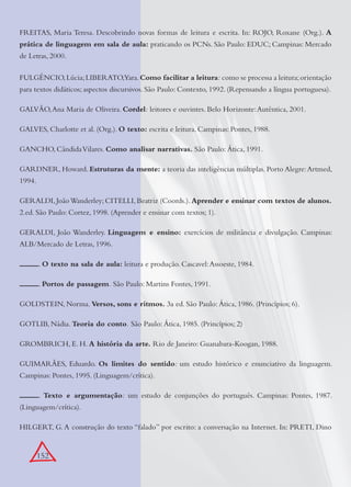 152
FREITAS, Maria Teresa. Descobrindo novas formas de leitura e escrita. In: ROJO, Roxane (Org.). A
prática de linguagem em sala de aula: praticando os PCNs. São Paulo: EDUC; Campinas: Mercado
de Letras, 2000.
FULGÊNCIO,Lúcia;LIBERATO,Yara.Como facilitar a leitura: como se processa a leitura;orientação
para textos didáticos; aspectos discursivos. São Paulo: Contexto, 1992. (Repensando a língua portuguesa).
GALVÃO,Ana Maria de Oliveira. Cordel: leitores e ouvintes. Belo Horizonte:Autêntica, 2001.
GALVES, Charlotte et al. (Org.). O texto: escrita e leitura. Campinas: Pontes, 1988.
GANCHO, CândidaVilares. Como analisar narrativas. São Paulo: Ática, 1991.
GARDNER, Howard. Estruturas da mente: a teoria das inteligências múltiplas. Porto Alegre:Artmed,
1994.
GERALDI, JoãoWanderley; CITELLI, Beatriz (Coords.). Aprender e ensinar com textos de alunos.
2.ed. São Paulo: Cortez, 1998. (Aprender e ensinar com textos; 1).
GERALDI, João Wanderley. Linguagem e ensino: exercícios de militância e divulgação. Campinas:
ALB/Mercado de Letras, 1996.
. O texto na sala de aula: leitura e produção. Cascavel:Assoeste, 1984.
. Portos de passagem. São Paulo: Martins Fontes, 1991.
GOLDSTEIN, Norma. Versos, sons e ritmos. 3a ed. São Paulo: Ática, 1986. (Princípios; 6).
GOTLIB, Nádia. Teoria do conto. São Paulo: Ática, 1985. (Princípios; 2)
GROMBRICH, E. H. A história da arte. Rio de Janeiro: Guanabara-Koogan, 1988.
GUIMARÃES, Eduardo. Os limites do sentido: um estudo histórico e enunciativo da linguagem.
Campinas: Pontes, 1995. (Linguagem/crítica).
. Texto e argumentação: um estudo de conjunções do português. Campinas: Pontes, 1987.
(Linguagem/crítica).
HILGERT, G. A construção do texto “falado” por escrito: a conversação na Internet. In: PRETI, Dino
 