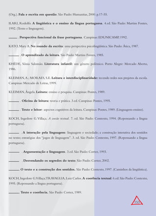 153
(Org.). Fala e escrita em questão. São Paulo: Humanitas, 2000. p.17-55.
ILARI, Rodolfo. A lingüística e o ensino da língua portuguesa. 4.ed. São Paulo: Martins Fontes,
1992. (Texto e linguagem).
. Perspectiva funcional da frase portuguesa. Campinas: EDUNICAMP, 1992.
KATO, Mary A. No mundo da escrita: uma perspectiva psicolingüística. São Paulo: Ática, 1987.
. O aprendizado da leitura. São Paulo: Martins Fontes, 1985.
KHÉDE, Sônia Salomão. Literatura infantil: um gênero polêmico. Porto Alegre: Mercado Aberto,
1986.
KLEIMAN,A.; MORAES, S.E. Leitura e interdisciplinaridade: tecendo redes nos projetos da escola.
Campinas: Mercado de Letras, 1999.
KLEIMAN, Ângela. Leitura: ensino e pesquisa. Campinas: Pontes, 1989.
. Oﬁcina de leitura: teoria e prática. 3.ed. Campinas: Pontes, 1995.
. Texto e leitor: aspectos cognitivos da leitura. Campinas: Pontes, 1989. (Linguagem-ensino).
KOCH, Ingedore G.Villaça. A coesão textual. 7. ed. São Paulo: Contexto, 1994. (Repensando a língua
portuguesa).
. A interação pela linguagem: linguagem e sociedade; a construção interativa dos sentidos
no texto; estratégias dos “jogos de linguagem”. 3. ed. São Paulo: Contexto, 1997. (Repensando a língua
portuguesa).
. Argumentação e linguagem. 3.ed. São Paulo: Cortez, 1993.
. Desvendando os segredos do texto. São Paulo: Cortez, 2002.
. O texto e a construção dos sentidos. São Paulo: Contexto, 1997. (Caminhos da lingüística).
KOCH,Ingedore G.Villaça;TRAVAGLIA,Luiz Carlos.A coerência textual.6.ed.São Paulo:Contexto,
1995. (Repensando a língua portuguesa).
. Texto e coerência. São Paulo: Cortez, 1989.
 