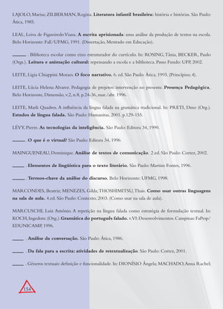 154
LAJOLO, Marisa; ZILBERMAN, Regina. Literatura infantil brasileira: história e histórias. São Paulo:
Ática, 1985.
LEAL, Leiva de FigueiredoViana. A escrita aprisionada: uma análise da produção de textos na escola.
Belo Horizonte: FaE/UFMG, 1991. (Dissertação, Mestrado em Educação).
. Biblioteca escolar como eixo estruturador do currículo. In: ROSING,Tânia, BECKER, Paulo
(Orgs.). Leitura e animação cultural: repensando a escola e a biblioteca. Passo Fundo: UFP, 2002.
LEITE, Ligia Chiappini Moraes. O foco narrativo. 6. ed. São Paulo: Ática, 1993. (Princípios; 4).
LEITE, Lúcia Helena Alvarez. Pedagogia de projetos: intervenção no presente. Presença Pedagógica,
Belo Horizonte, Dimensão, v.2, n.8, p.24-36, mar./abr. 1996.
LEITE, Marli Quadros. A inﬂuência da língua falada na gramática tradicional. In: PRETI, Dino (Org.).
Estudos de língua falada. São Paulo: Humanitas, 2001. p.129-155.
LÉVY, Pierre. As tecnologias da inteligência. São Paulo: Editora 34, 1990.
. O que é o virtual? São Paulo: Editora 34, 1996
MAINGUENEAU, Dominique. Análise de textos de comunicação. 2.ed. São Paulo: Cortez, 2002.
. Elementos de lingüística para o texto literário. São Paulo: Martins Fontes, 1996.
. Termos-chave da análise do discurso. Belo Horizonte: UFMG, 1998.
MARCONDES, Beatriz; MENEZES, Gilda;THOSHIMITSU,Thais. Como usar outras linguagens
na sala de aula. 4.ed. São Paulo: Contexto, 2003. (Como usar na sala de aula).
MARCUSCHI, Luiz Antônio. A repetição na língua falada como estratégia de formulação textual. In:
KOCH,Ingedore.(Org.).Gramática do português falado. v.VI:Desenvolvimentos.Campinas:FaPesp/
EDUNICAMP, 1996.
. Análise da conversação. São Paulo: Ática, 1986.
. Da fala para a escrita: atividades de retextualização. São Paulo: Cortez, 2001.
. Gêneros textuais: deﬁnição e funcionalidade. In: DIONÍSIO Ângela; MACHADO,Anna Rachel;
 