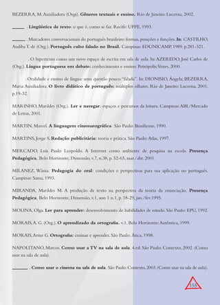 155
BEZERRA, M.Auxiliadora (Orgs). Gêneros textuais e ensino. Rio de Janeiro: Lucerna, 2002.
. Lingüística de texto: o que é, como se faz. Recife: UFPE, 1993.
. Marcadores conversacionais do português brasileiro: formas, posições e funções. In: CASTILHO,
Ataliba T. de (Org.). Português culto falado no Brasil. Campinas: EDUNICAMP, 1989. p.281-321.
. O hipertexto como um novo espaço de escrita em sala de aula. In:AZEREDO, José Carlos de
(Org.). Língua portuguesa em debate: conhecimento e ensino. Petrópolis:Vozes, 2000.
. Oralidade e ensino de língua: uma questão pouco “falada”. In: DIONISIO, Ângela; BEZERRA,
Maria Auxiliadora. O livro didático de português: múltiplos olhares. Rio de Janeiro: Lucerna, 2001.
p.19-32.
MARINHO, Marildes (Org.). Ler e navegar: espaços e percursos da leitura. Campinas:ABL/Mercado
de Letras, 2001.
MARTIN, Marcel. A linguagem cinematográﬁca. São Paulo: Brasiliense, 1990.
MARTINS, Jorge S. Redação publicitária: teoria e prática. São Paulo:Atlas, 1997.
MERCADO, Luís Paulo Leopoldo. A Internet como ambiente de pesquisa na escola. Presença
Pedagógica, Belo Horizonte, Dimensão, v.7, n.38, p. 52-65, mar./abr. 2001.
MILANEZ, Wânia. Pedagogia do oral: condições e perspectivas para sua aplicação no português.
Campinas: Sama, 1993.
MIRANDA, Marildes M. A produção de texto na perspectiva da teoria da enunciação. Presença
Pedagógica, Belo Horizonte, Dimensão, v.1, ano 1 n.1, p. 18-29, jan./fev.1995.
MOLINA, Olga. Ler para aprender: desenvolvimento de habilidades de estudo. São Paulo: EPU, 1992.
MORAIS,A. G. (Org.). O aprendizado da ortograﬁa. v.1. Belo Horizonte:Autêntica, 1999.
MORAIS,Artur G. Ortograﬁa: ensinar e aprender. São Paulo: Ática, 1998.
NAPOLITANO, Marcos. Como usar a TV na sala de aula. 4.ed. São Paulo: Contexto, 2002. (Como
usar na sala de aula).
. Como usar o cinema na sala de aula. São Paulo:Contexto,2003.(Como usar na sala de aula).
 