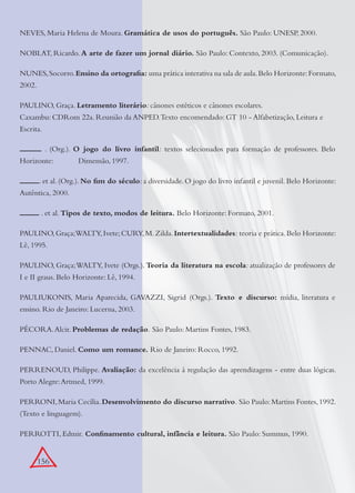 156
NEVES, Maria Helena de Moura. Gramática de usos do português. São Paulo: UNESP, 2000.
NOBLAT, Ricardo. A arte de fazer um jornal diário. São Paulo: Contexto, 2003. (Comunicação).
NUNES,Socorro.Ensino da ortograﬁa: uma prática interativa na sala de aula.Belo Horizonte:Formato,
2002.
PAULINO, Graça. Letramento literário: cânones estéticos e cânones escolares.
Caxambu: CDRom 22a. Reunião da ANPED.Texto encomendado: GT 10 - Alfabetização, Leitura e
Escrita.
. (Org.). O jogo do livro infantil: textos selecionados para formação de professores. Belo
Horizonte: Dimensão, 1997.
. et al. (Org.). No ﬁm do século: a diversidade. O jogo do livro infantil e juvenil. Belo Horizonte:
Autêntica, 2000.
. et al. Tipos de texto, modos de leitura. Belo Horizonte: Formato, 2001.
PAULINO,Graça;WALTY,Ivete;CURY,M.Zilda.Intertextualidades: teoria e prática.Belo Horizonte:
Lê, 1995.
PAULINO, Graça;WALTY, Ivete (Orgs.). Teoria da literatura na escola: atualização de professores de
I e II graus. Belo Horizonte: Lê, 1994.
PAULIUKONIS, Maria Aparecida, GAVAZZI, Sigrid (Orgs.). Texto e discurso: mídia, literatura e
ensino. Rio de Janeiro: Lucerna, 2003.
PÉCORA.Alcir. Problemas de redação. São Paulo: Martins Fontes, 1983.
PENNAC, Daniel. Como um romance. Rio de Janeiro: Rocco, 1992.
PERRENOUD, Philippe. Avaliação: da excelência à regulação das aprendizagens - entre duas lógicas.
Porto Alegre:Artmed, 1999.
PERRONI,Maria Cecília.Desenvolvimento do discurso narrativo. São Paulo:Martins Fontes,1992.
(Texto e linguagem).
PERROTTI, Edmir. Conﬁnamento cultural, infância e leitura. São Paulo: Summus, 1990.
 