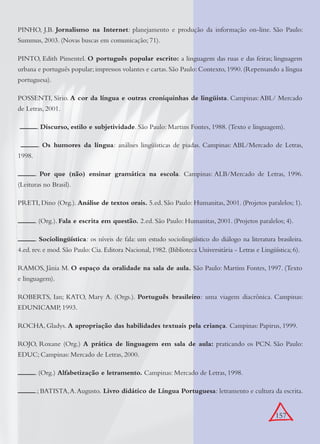 157
PINHO, J.B. Jornalismo na Internet: planejamento e produção da informação on-line. São Paulo:
Summus, 2003. (Novas buscas em comunicação; 71).
PINTO, Edith Pimentel. O português popular escrito: a linguagem das ruas e das feiras; linguagem
urbana e português popular;impressos volantes e cartas.São Paulo:Contexto,1990.(Repensando a língua
portuguesa).
POSSENTI, Sírio. A cor da língua e outras croniquinhas de lingüista. Campinas:ABL/ Mercado
de Letras, 2001.
. Discurso, estilo e subjetividade. São Paulo: Martins Fontes, 1988. (Texto e linguagem).
. Os humores da língua: análises lingüísticas de piadas. Campinas: ABL/Mercado de Letras,
1998.
. Por que (não) ensinar gramática na escola. Campinas: ALB/Mercado de Letras, 1996.
(Leituras no Brasil).
PRETI, Dino (Org.). Análise de textos orais. 5.ed. São Paulo: Humanitas, 2001. (Projetos paralelos; 1).
. (Org.). Fala e escrita em questão. 2.ed. São Paulo: Humanitas, 2001. (Projetos paralelos; 4).
. Sociolingüística: os níveis de fala: um estudo sociolingüístico do diálogo na literatura brasileira.
4.ed. rev. e mod. São Paulo: Cia. Editora Nacional, 1982. (Biblioteca Universitária - Letras e Lingüística; 6).
RAMOS, Jânia M. O espaço da oralidade na sala de aula. São Paulo: Martins Fontes, 1997. (Texto
e linguagem).
ROBERTS, Ian; KATO, Mary A. (Orgs.). Português brasileiro: uma viagem diacrônica. Campinas:
EDUNICAMP, 1993.
ROCHA, Gladys. A apropriação das habilidades textuais pela criança. Campinas: Papirus, 1999.
ROJO, Roxane (Org.) A prática de linguagem em sala de aula: praticando os PCN. São Paulo:
EDUC; Campinas: Mercado de Letras, 2000.
. (Org.) Alfabetização e letramento. Campinas: Mercado de Letras, 1998.
.; BATISTA,A.Augusto. Livro didático de Língua Portuguesa: letramento e cultura da escrita.
 