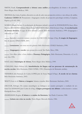159
SMITH, Frank. Compreendendo a leitura: uma análise psicolingüística da leitura e do aprender.
Porto Alegre:Artes Médicas, 1989.
SMOLKA,Ana Luíza.A prática discursiva na sala de aula: uma perspectiva teórica e um esboço de análise.
Cadernos CEDES 24. Pensamento e linguagem: estudos da perspectiva psicologia soviética, Campinas,
Papirus, p.51-65, 1991.
SOARES, Magda Becker.A escolarização da literatura infantil e juvenil. In: EVANGELISTA,Aracy Alves
Martins;BRANDÃO,Heliana Maria Brina;MACHADO,Maria ZéliaVersiani (Orgs.).A escolarização
da leitura literária. O jogo do livro infantil e juvenil. Belo Horizonte:Autêntica, 1999. (Linguagem e
educação). p.17-48.
.Aprender a escrever, ensinar a escrever. In: ZACCUR, Edwiges (Org.) A magia da linguagem.
Rio de Janeiro: DP&A/SEPE, 2001.
. Letramento: um tema em três gêneros. Belo Horizonte: CEALE/Autêntica, 1998.
. Linguagem e escola: uma perspectiva social. São Paulo: Ática, 1986.
. Um olhar sobre o livro didático. Presença Pedagógica, Belo Horizonte, Dimensão, v.2, n.12,
nov./dez.1996.
SOLÉ, Isabel. Estratégias de leitura. Porto Alegre:Artes Médicas, 1999.
STARLING, Maria Helena A.R. Interferências da língua oral no processo de estruturação da
escrita escolar. Belo Horizonte, FALE/UFMG, 1990. (Dissertação de Mestrado, inédita).
TEIXEIRA, Inês Assunção de Castro; LOPES, José de Sousa Miguel (Orgs.). A escola vai ao cinema.
Belo Horizonte:Autêntica, 2003.
WALTY, Ivete et al. Palavra e imagem: leituras cruzadas. Belo Horizonte:Autêntica, 2000.
ZACCUR, Edwiges. Do ensino monológico ao dialógico: ser usuário pressupõe a condição de ser-
leitor? In:AZEREDO, José Carlos de (Org.). Língua portuguesa em debate: conhecimento e ensino.
Petrópolis:Vozes, 2000.
ZILBERMAN, Regina. A leitura e o ensino da literatura. São Paulo: Contexto, 1988.
. Leitura em crise na escola. Porto Alegre: Mercado Aberto, 1984.
 