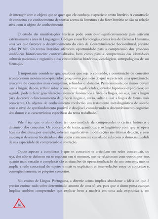 16
de interagir com o objeto que se quer que ele conheça e aprecie: o texto literário.A construção
de conceitos e o conhecimento de teorias acerca da literatura e do fazer literário se dão na relação
ativa com o objeto de conhecimento.
O estudo das manifestações literárias pode contribuir signiﬁcativamente para articular
externamente a área de Linguagens,Códigos e suasTecnologias,com a área de Ciências Humanas,
uma vez que favorece o desenvolvimento do eixo de Contextualização Sociocultural, previsto
pelos PCN+. Os textos literários oferecem oportunidade para a compreensão dos processos
simbólicos historicamente contextualizados, bem como para a compreensão das identidades
culturais nacionais e regionais e das circunstâncias históricas, sociológicas, antropológicas de sua
formação.
É importante considerar que, qualquer que seja o conteúdo, a constituição de conceitos
acontece num movimento espiralado e progressivo,por meio do qual se pretende uma aproximação
crescente de conceitos mais complexos, reﬁnados e abstratos. Primeiramente, os alunos devem
usar a língua; depois, reﬂetir sobre o uso, intuir regularidades, levantar hipóteses explicativas; em
seguida, podem fazer generalizações, nomear fenômenos e fatos da língua, ou seja, usar a língua
para descrever o funcionamento da própria língua e, então, voltar a usar a língua de forma mais
consciente. Os objetos de conhecimento receberão um tratamento metalingüístico de acordo
com o nível de aprofundamento possível e desejável, considerando o desenvolvimento cognitivo
dos alunos e as características especíﬁcas do tema trabalhado.
Vale frisar que o aluno deve ter oportunidade de compreender o caráter histórico e
dinâmico dos conceitos. Os conceitos de texto, gramática, erro lingüístico com que se opera
hoje na disciplina, por exemplo, sofreram signiﬁcativas modiﬁcações nas últimas décadas, e essas
mudanças devem ser focalizadas e discutidas criticamente em sala de aula com o aluno,na medida
de sua capacidade de compreensão e abstração.
Outro aspecto a considerar é que os conceitos se articulam em redes conceituais, ou
seja, eles não se deﬁnem ou se esgotam em si mesmos, mas se relacionam com outros; por isso,
quanto mais variadas e complexas são as situações de operacionalização de um conceito, mais se
amplia a rede conceitual do sujeito e mais se explicitam as inter-relações entre os conceitos e,
conseqüentemente, os próprios conceitos.
No ensino de Língua Portuguesa, a diretriz acima implica abandonar a idéia de que é
preciso ensinar tudo sobre determinado assunto de uma só vez, para que o aluno possa avançar.
Implica também compreender que explicar bem a matéria em uma aula expositiva e, em
 