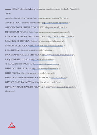 160
; SILVA,Teodoro da. Leitura: perspectivas interdisciplinares. São Paulo: Ática, 1988.
SITES
Alecrim - Assessoria em Leitura <http://www.tba.com.br/pages/alecrin/ >.
ÂNGELA LAGO - escritora e ilustradora <http://www.angela-lago.com.br>.
ASSOCIAÇÃO DE LEITURA DO BRASIL. <http://www.alb.com.br>.
DE TUDO UM POUCO. <http://www.graudez.com.br/detudoumpouco>.
LEIA BRASIL - PROGRAMA DE LEITURA. <http://www.leiabrasil.com.br/>.
MEMÓRIA DE LEITURA. <http://www.unicamp.br/iel/memoria>.
MUNDO DA LEITURA. <http://www.upf.tche.br/mundodaleitura>.
PROLEITURA. <http://www.assis.unesp.br/proleitura>.
PROJETO MEMÓRIA DE LEITURA. <http://www.unicamp.br/iel/memoria>.
PROJETO RELEITURAS. <http://www.releituras.com>.
O CARACOL DO OUVIDO. <http://caracol.imaginario.com>.
REDE DOCE DE LETRA. < http://www.docedeletra.com.br>.
REDE ESCOLA. <http://www.sectec.rj.gov.br/redeescola>.
REVISTA AGULHA BIBLIOTECA NACIONAL. <http://www.bn.br >.
REVISTA PROA DA PALAVRA. <http://ww.8.zaz.com.br/proa>.
REVISTAVIRTUAL NAVE DA PALAVRA. < http://www.navedapalavra.com.br>.
(Footnotes)
 