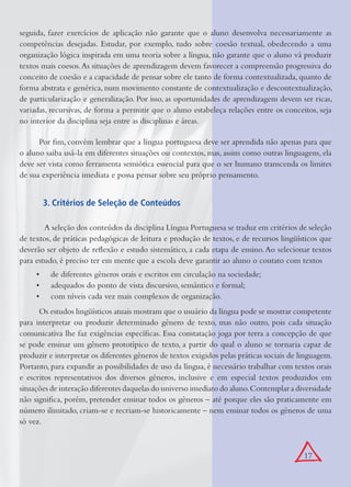 17
seguida, fazer exercícios de aplicação não garante que o aluno desenvolva necessariamente as
competências desejadas. Estudar, por exemplo, tudo sobre coesão textual, obedecendo a uma
organização lógica inspirada em uma teoria sobre a língua, não garante que o aluno vá produzir
textos mais coesos.As situações de aprendizagem devem favorecer a compreensão progressiva do
conceito de coesão e a capacidade de pensar sobre ele tanto de forma contextualizada, quanto de
forma abstrata e genérica, num movimento constante de contextualização e descontextualização,
de particularização e generalização. Por isso, as oportunidades de aprendizagem devem ser ricas,
variadas, recursivas, de forma a permitir que o aluno estabeleça relações entre os conceitos, seja
no interior da disciplina seja entre as disciplinas e áreas.
Por ﬁm, convém lembrar que a língua portuguesa deve ser aprendida não apenas para que
o aluno saiba usá-la em diferentes situações ou contextos, mas, assim como outras linguagens, ela
deve ser vista como ferramenta semiótica essencial para que o ser humano transcenda os limites
de sua experiência imediata e possa pensar sobre seu próprio pensamento.
3. Critérios de Seleção de Conteúdos
A seleção dos conteúdos da disciplina Língua Portuguesa se traduz em critérios de seleção
de textos, de práticas pedagógicas de leitura e produção de textos, e de recursos lingüísticos que
deverão ser objeto de reﬂexão e estudo sistemático, a cada etapa de ensino.Ao selecionar textos
para estudo, é preciso ter em mente que a escola deve garantir ao aluno o contato com textos
• de diferentes gêneros orais e escritos em circulação na sociedade;
• adequados do ponto de vista discursivo, semântico e formal;
• com níveis cada vez mais complexos de organização.
Os estudos lingüísticos atuais mostram que o usuário da língua pode se mostrar competente
para interpretar ou produzir determinado gênero de texto, mas não outro, pois cada situação
comunicativa lhe faz exigências especíﬁcas. Essa constatação joga por terra a concepção de que
se pode ensinar um gênero prototípico de texto, a partir do qual o aluno se tornaria capaz de
produzir e interpretar os diferentes gêneros de textos exigidos pelas práticas sociais de linguagem.
Portanto, para expandir as possibilidades de uso da língua, é necessário trabalhar com textos orais
e escritos representativos dos diversos gêneros, inclusive e em especial textos produzidos em
situações de interação diferentes daquelas do universo imediato do aluno.Contemplar a diversidade
não signiﬁca, porém, pretender ensinar todos os gêneros – até porque eles são praticamente em
número ilimitado, criam-se e recriam-se historicamente – nem ensinar todos os gêneros de uma
só vez.
 