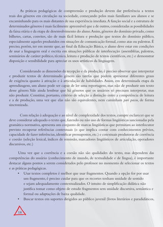 18
As práticas pedagógicas de compreensão e produção devem dar preferência a textos
reais dos gêneros em circulação na sociedade, começando pelos mais familiares aos alunos e se
encaminhando para os mais distantes de sua experiência imediata.A função social e a estrutura de
determinados gêneros é mais facilmente apreensível que a de outros,consideradas as possibilidades
da faixa etária e da etapa de desenvolvimento do aluno.Assim,gêneros do domínio privado,como
bilhetes, cartas, convites, são de mais fácil leitura e produção que textos do domínio público,
especialmente aqueles produzidos em situações de comunicação formal,como atas ou palestras.É
preciso, porém, ter em mente que, ao ﬁnal da Educação Básica, o aluno deve estar em condições
de usar a linguagem oral e escrita em situações públicas de interlocução (assembléias, palestras,
seminários de caráter político, técnico, leitura e produção de textos cientíﬁcos, etc.) e demonstrar
disposição e sensibilidade para apreciar os usos artísticos da linguagem.
Considerando as dimensões da recepção e da produção, é preciso observar que interpretar
e produzir textos de determinado gênero são tarefas que podem apresentar diferentes graus
de exigência quanto à ativação e à articulação de habilidades. Assim, em determinada etapa da
aprendizagem, um aluno pode ser capaz de ler uma reportagem, mas não de produzir um texto
desse gênero.Vale ainda lembrar que há gêneros que os usuários só precisam interpretar, mas
não produzir. Constitui, portanto, critério de seleção a distinção entre a competência de leitura
e a de produção, uma vez que elas não são equivalentes, nem caminham pari passu, de forma
sincronizada.
Com relação à adequação e ao nível de complexidade dos textos,cumpre esclarecer que se
deve considerar adequado o texto que,fazendo ou não uso de formas lingüísticas sancionadas pela
gramática normativa,apresenta um conjunto de marcas lingüísticas que permitam ao interlocutor
previsto recuperar referências contextuais (o que implica contar com conhecimentos prévios,
capacidade de fazer inferências,identiﬁcar pressupostos,etc.) e cotextuais produtoras de coerência
e coesão (seleção lexical, índices de remissão, marcadores lingüísticos de articulação, operadores
discursivos, etc.)
Uma vez que a coerência e a coesão não são qualidades do texto, mas dependem das
competências do usuário (conhecimento de mundo, de textualidade e de língua), é importante
destacar alguns pontos a serem considerados pelo professor no momento de selecionar os textos
e as práticas pedagógicas.
Usar textos completos é melhor que usar fragmentos. Quando a opção for por usar•
um fragmento, é preciso cuidar para que os recortes tenham unidade de sentido
e sejam adequadamente contextualizados. O intuito de simpliﬁcação didática não
justiﬁca tomar como objeto de estudo fragmentos sem unidade discursiva, semântica e
formal ou adaptações de baixa qualidade.
Buscar textos em suportes dirigidos ao público juvenil (livros literários e paradidáticos,•
 