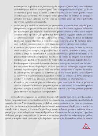 19
revistas juvenis,suplementos de jornais dirigidos ao público jovem,etc.) e em autores de
qualidade que se dedicam a escrever para a faixa etária pode contribuir para a qualidade
do material a que se expõe o aluno e facilitar a seqüenciação dos textos quanto ao nível
de diﬁculdade de leitura. Por exemplo: textos publicados em revistas de divulgação
cientíﬁca destinadas a crianças e jovens serão de mais fácil leitura que textos publicados
em revistas cientíﬁcas especializadas.
Avaliar em que medida as inferências, os pressupostos e os raciocínios exigidos para a•
compreensão ou produção do texto estão ao alcance dos alunos. Algumas inferências
são mais simples, por exigirem conhecimentos prévios comuns a todos; outras exigem
conhecimentos especíﬁcos, que podem não fazer parte da bagagem cultural dos alunos
de determinado meio social e faixa etária. Não se trata, é claro, de deixar de trabalhar
textos que exijam inferências e raciocínios mais complexos, mas de explicitar para e
com os alunos os conhecimentos e estratégias necessários à produção de sentido.
Considerar que, quanto mais implícitas estão as marcas do ponto de vista do locutor•
como ocorre, por exemplo, em passagens onde há alusões, metáforas e ironia, mais
sutileza se exige do interlocutor. A adequada interpretação global de um texto e sua
produção dependem da compreensão dos efeitos de sentido de imagens e comentários
implícitos, que podem ser reveladores do ponto vista e da ideologia daquele discurso.
Lembrar que os objetivos de leitura interferem nas estratégias e nos resultados da leitura.•
Ler um verbete de enciclopédia para localizar determinada informação exige estratégia
diferente daquela exigida quando se lê esse mesmo verbete com o objetivo de resumi-
lo. Ler um poema para apreciá-lo é diferente de ler esse mesmo poema com o objetivo
de descrever e relacionar marcas lingüísticas e efeitos de sentido. De forma análoga, as
condições e objetivos de produção interferem no resultado do texto produzido.
Considerar que textos de gêneros diferentes exigem estratégias de leitura e produção•
diversas e que tarefas diferentes propostas a partir de um mesmo texto também podem
requerer a ativação e articulação de habilidades distintas e, portanto, podem apresentar
graus diferentes de exigências e complexidade.
Com relação aos gêneros do domínio literário, vale lembrar que cabe à escola mediar a
leitura e a apreciação dos textos literários,a partir de categorias que reconheçam a especiﬁcidade da
recepção literária.A literatura ultrapassa a verdade de correspondência (o que pode ser constatado
pela observação ou pelo testemunho de outras fontes), instaura outra relação entre o sujeito e o
mundo, entre a imagem e o objeto. Porque deseja intencionalmente provocar múltiplas leituras,
porque joga com a ambigüidade e com a subjetividade,a literatura estabelece um pacto especíﬁco
de leitura, em que a materialidade da palavra se torna fonte virtual de sentidos: o espaço gráﬁco,
o som, a imagem visual, a desconstrução da palavra, a reinvenção de sentidos e visões de mundo.
 