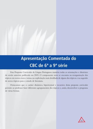 21
Apresentação Comentada do
CBC de 6ª a 9ª série
Esta Proposta Curricular de Língua Portuguesa mantém todas as orientações e diretrizes
da versão anterior, publicada em 2005. O componente novo se encontra na reorganização dos
tópicos em novos eixos e temas,na explicitação mais detalhada de alguns dos tópicos e na sugestão
de novos tópicos para o estudo de literatura.
Destacamos que o caráter dinâmico, hipertextual e recursivo desta proposta curricular
permite ao professor fazer diferentes agrupamentos dos tópicos e, assim, desenvolver o programa
de várias formas.
 