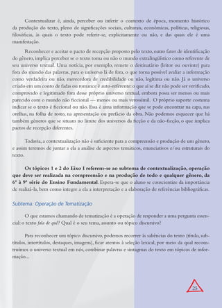 25
Contextualizar é, ainda, perceber ou inferir o contexto de época, momento histórico
da produção do texto, pleno de signiﬁcações sociais, culturais, econômicas, políticas, religiosas,
ﬁlosóﬁcas, às quais o texto pode referir-se, explicitamente ou não, e das quais ele é uma
manifestação.
Reconhecer e aceitar o pacto de recepção proposto pelo texto, outro fator de identiﬁcação
do gênero, implica perceber se o texto toma ou não o mundo extralingüístico como referente de
seu universo textual. Uma notícia, por exemplo, remete o destinatário (leitor ou ouvinte) para
fora do mundo das palavras, para o universo lá de fora, o que torna possível avaliar a informação
como verdadeira ou não, merecedora de credibilidade ou não, legítima ou não. Já o universo
criado em um conto de fadas ou romance é auto-referente:o que aí se diz não pode ser veriﬁcado,
comprovado e legitimado fora desse próprio universo textual, embora possa ser menos ou mais
parecido com o mundo não ﬁccional — menos ou mais verossímil. O próprio suporte costuma
indicar se o texto é ﬁccional ou não. Essa é uma informação que se pode encontrar na capa, nas
orelhas, na folha de rosto, na apresentação ou prefácio da obra. Não podemos esquecer que há
também gêneros que se situam no limite dos universos da ﬁcção e da não-ﬁcção, o que implica
pactos de recepção diferentes.
Todavia, a contextualização não é suﬁciente para a compreensão e produção de um gênero,
e assim teremos de juntar a ela a análise de aspectos temáticos, enunciativos e/ou estruturais do
texto.
Os tópicos 1 e 2 do Eixo I referem-se ao subtema de contextualização, operação
que deve ser realizada na compreensão e na produção de todo e qualquer gênero, da
6ª à 9ª série do Ensino Fundamental. Espera-se que o aluno se conscientize da importância
de realizá-la, bem como integre a ela a interpretação e a elaboração de referências bibliográﬁcas.
Subtema: Operação de Tematização
O que estamos chamando de tematização é a operação de responder a uma pergunta essen-
cial: o texto fala de quê? Qual é o seu tema, assunto ou tópico discursivo?
Para reconhecer um tópico discursivo, podemos recorrer às saliências do texto (título, sub-
títulos, intertítulos, destaques, imagens), ﬁcar atentos à seleção lexical, por meio da qual recons-
truímos o universo textual em nós, combinar palavras e sintagmas do texto em tópicos de infor-
mação...
 