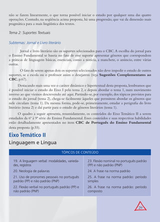 29
não se fazem linearmente, o que torna possível iniciar o estudo por qualquer uma das quatro
operações. Contudo, na seqüência acima proposta, há uma progressão, que vai da dimensão mais
pragmática para a mais lingüística dos textos.
Tema 2: Suportes Textuais
Subtemas: Jornal e Livro literário
Jornal e livro literário são os suportes selecionados para o CBC.A escolha do jornal para
o Ensino Fundamental se baseia no fato de esse suporte apresentar gêneros que correspondem
a práticas de linguagem básicas, essenciais, como a notícia, a manchete, o anúncio, entre várias
outras.
O fato de serem apenas dois os suportes selecionados não deve impedir o estudo de outros
suportes, se a escola ou o professor assim o desejarem (veja Sugestões Complementares ao
CBC, p.67).
Destacando mais uma vez o caráter dinâmico e hipertextual desta proposta,lembramos que
é possível iniciar o estudo do Eixo I pelo tema 2, e depois abordar o tema 1, num movimento
inverso ao que viemos descrevendo até aqui. Partindo-se, por exemplo, dos tópicos previstos para
o estudo do jornal (tema 2), chega-se facilmente àqueles que permitem abordar os gêneros que
nele circulam (tema 1). Da mesma forma, pode-se, primeiramente, estudar a perigraﬁa do livro
literário (tema 2) e daí partir para o estudo de gêneros literários (tema 1).
O quadro a seguir apresenta, resumidamente, os conteúdos do Eixo Temático II a serem
estudados da 6ª à 9ª série do Ensino Fundamental. Esses conteúdos e suas respectivas habilidades
estão detalhadamente apresentados no item CBC de Português do Ensino Fundamental
desta proposta (p.55).
Eixo Temático II
Linguagem e Língua
TÓPICOS DE CONTEÚDO
19. A linguagem verbal: modalidades, varieda-
des, registros
20. Neologia de palavras
21. Uso de pronomes pessoais no português
padrão (PP) e não padrão (PNP)
22. Flexão verbal no português padrão (PP) e
não padrão (PNP)
23. Flexão nominal no português padrão
(PP) e não padrão (PNP)
24. A frase na norma padrão
25. A frase na norma padrão: período
simples
26. A frase na norma padrão: período
composto
 