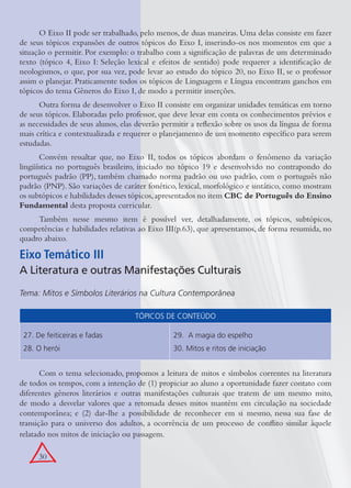 30
O Eixo II pode ser trabalhado, pelo menos, de duas maneiras. Uma delas consiste em fazer
de seus tópicos expansões de outros tópicos do Eixo I, inserindo-os nos momentos em que a
situação o permitir. Por exemplo: o trabalho com a signiﬁcação de palavras de um determinado
texto (tópico 4, Eixo I: Seleção lexical e efeitos de sentido) pode requerer a identiﬁcação de
neologismos, o que, por sua vez, pode levar ao estudo do tópico 20, no Eixo II, se o professor
assim o planejar. Praticamente todos os tópicos de Linguagem e Língua encontram ganchos em
tópicos do tema Gêneros do Eixo I, de modo a permitir inserções.
Outra forma de desenvolver o Eixo II consiste em organizar unidades temáticas em torno
de seus tópicos. Elaboradas pelo professor, que deve levar em conta os conhecimentos prévios e
as necessidades de seus alunos, elas deverão permitir a reﬂexão sobre os usos da língua de forma
mais crítica e contextualizada e requerer o planejamento de um momento especíﬁco para serem
estudadas.
Convém ressaltar que, no Eixo II, todos os tópicos abordam o fenômeno da variação
lingüística no português brasileiro, iniciado no tópico 19 e desenvolvido no contrapondo do
português padrão (PP), também chamado norma padrão ou uso padrão, com o português não
padrão (PNP). São variações de caráter fonético, lexical, morfológico e sintático, como mostram
os subtópicos e habilidades desses tópicos,apresentados no item CBC de Português do Ensino
Fundamental desta proposta curricular.
Também nesse mesmo item é possível ver, detalhadamente, os tópicos, subtópicos,
competências e habilidades relativas ao Eixo III(p.63), que apresentamos, de forma resumida, no
quadro abaixo.
TÓPICOS DE CONTEÚDO
27. De feiticeiras e fadas
28. O herói
29. A magia do espelho
30. Mitos e ritos de iniciação
Com o tema selecionado, propomos a leitura de mitos e símbolos correntes na literatura
de todos os tempos, com a intenção de (1) propiciar ao aluno a oportunidade fazer contato com
diferentes gêneros literários e outras manifestações culturais que tratem de um mesmo mito,
de modo a desvelar valores que a retomada desses mitos mantém em circulação na sociedade
contemporânea; e (2) dar-lhe a possibilidade de reconhecer em si mesmo, nessa sua fase de
transição para o universo dos adultos, a ocorrência de um processo de conﬂito similar àquele
relatado nos mitos de iniciação ou passagem.
Eixo Temático III
A Literatura e outras Manifestações Culturais
Tema: Mitos e Símbolos Literários na Cultura Contemporânea
 