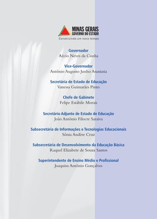 Governador
Aécio Neves da Cunha
Vice-Governador
Antônio Augusto Junho Anastasia
Secretária de Estado de Educação
Vanessa Guimarães Pinto
Chefe de Gabinete
Felipe Estábile Morais
Secretário Adjunto de Estado de Educação
João Antônio Filocre Saraiva
Subsecretária de Informações e Tecnologias Educacionais
Sônia Andère Cruz
Subsecretária de Desenvolvimento da Educação Básica
Raquel Elizabete de Souza Santos
Superintendente de Ensino Médio e Proﬁssional
Joaquim Antônio Gonçalves
 