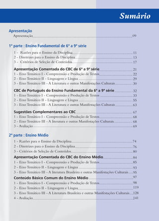 Sumário
Apresentação
Apresentação 09
1ª parte : Ensino Fundamental de 6ª a 9ª série
1 - Razões para o Ensino da Disciplina
2 - Diretrizes para o Ensino da Disciplina
3 - Critérios de Seleção de Conteúdos
Apresentação Comentada do CBC de 6ª a 9ª série
1 - Eixo Temático I - Compreensão e Produção de Textos
2 - Eixo Temático II - Linguagem e Língua
3 - Eixo Temático III - A Literatura e outras Manifestações Culturais
CBC de Português do Ensino Fundamental da 6ª a 9ª série
1 - Eixo Temático I - Compreensão e Produção de Textos
2 - Eixo Temático II - Linguagem e Língua
3 - Eixo Temático III - A Literatura e outras Manifestações Culturais
Sugestões Complementares ao CBC
1 - Eixo Temático I - Compreensão e Produção de Textos
2 - Eixo Temático III - A literatura e outras Manifestações Culturais
3 - Avaliação
2ª parte : Ensino Médio
1 - Razões para o Ensino da Disciplina 74
2 - Diretrizes para o Ensino da Disciplina
3 - Critérios de Seleção de Conteúdos
Apresentação Comentada do CBC do Ensino Médio
1 - Eixo Temático I - Compreensão e Produção de Textos
2 - Eixo Temático II - Linguagem e Língua
3 - Eixo Temático III - A literatura Brasileira e outras Manifestações Culturais
Conteúdo Básico Comum do Ensino Médio
1 - Eixo Temático I - Compreensão e Produção de Textos
2 - Eixo Temático II - Linguagem e Língua
3 - Eixo Temático III - A Literatura Brasileira e outras Manifestações Culturais
4 - Avaliação
11
13
17
21
22
29
30
32
33
55
63
67
68
68
69
76
80
84
85
93
95
97
98
119
128
141
 